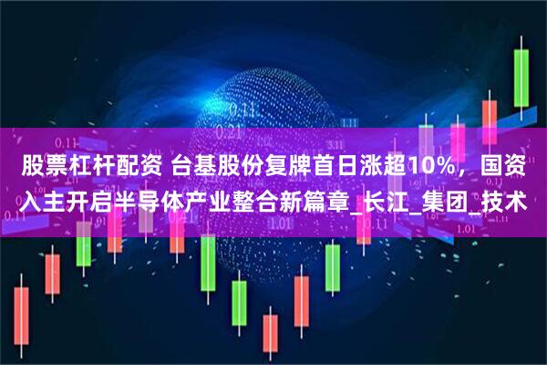股票杠杆配资 台基股份复牌首日涨超10%，国资入主开启半导体产业整合新篇章_长江_集团_技术