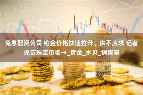 免息配资公司 铂金价格快速拉升、供不应求 记者探访珠宝市场→_黄金_水贝_销售量