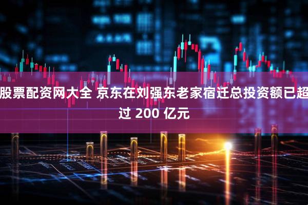 股票配资网大全 京东在刘强东老家宿迁总投资额已超过 200 亿元