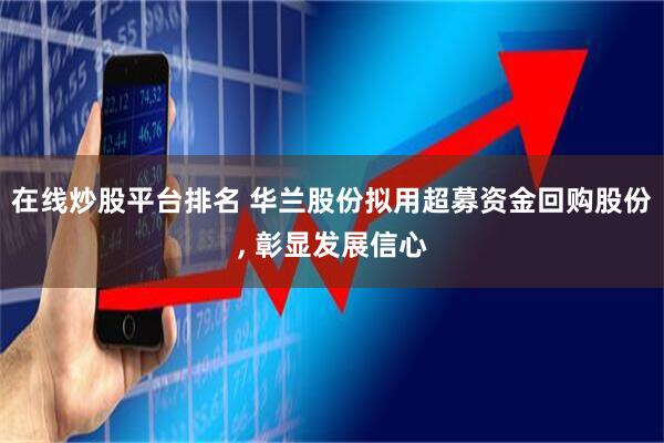 在线炒股平台排名 华兰股份拟用超募资金回购股份, 彰显发展信心