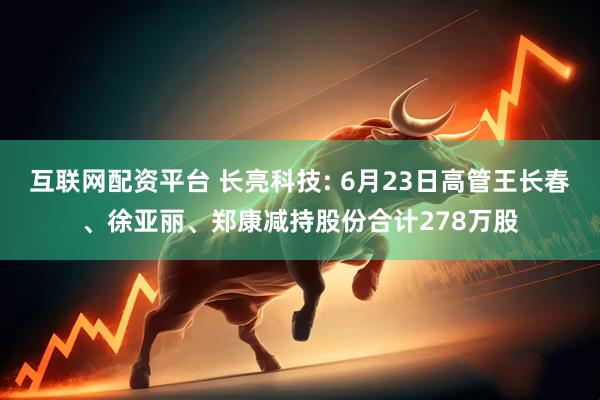 互联网配资平台 长亮科技: 6月23日高管王长春、徐亚丽、郑康减持股份合计278万股