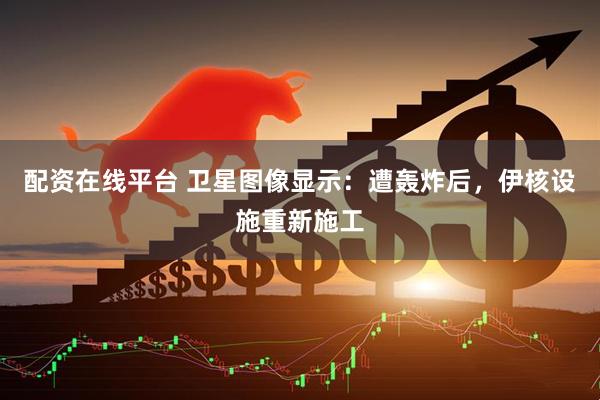 配资在线平台 卫星图像显示：遭轰炸后，伊核设施重新施工