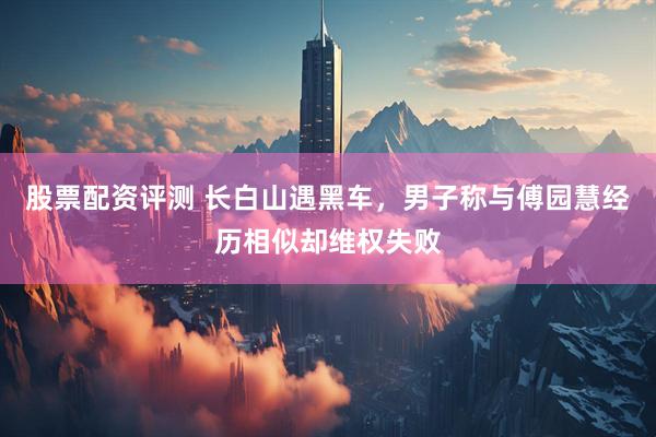股票配资评测 长白山遇黑车，男子称与傅园慧经历相似却维权失败