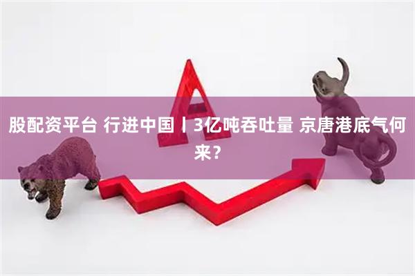 股配资平台 行进中国丨3亿吨吞吐量 京唐港底气何来？