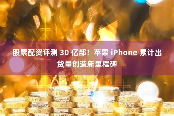 股票配资评测 30 亿部！苹果 iPhone 累计出货量创造新里程碑