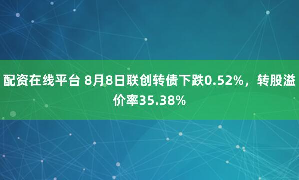配资在线平台 8月8日联创转债下跌0.52%，转股溢价率35.38%