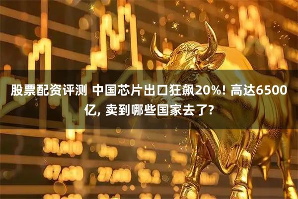 股票配资评测 中国芯片出口狂飙20%! 高达6500亿, 卖到哪些国家去了?