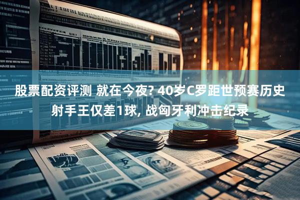 股票配资评测 就在今夜? 40岁C罗距世预赛历史射手王仅差1球, 战匈牙利冲击纪录