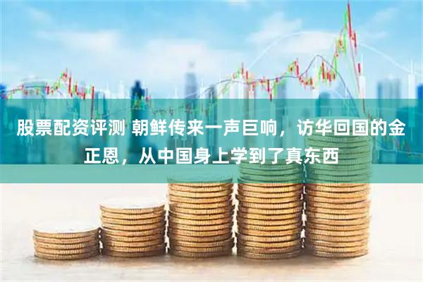 股票配资评测 朝鲜传来一声巨响，访华回国的金正恩，从中国身上学到了真东西