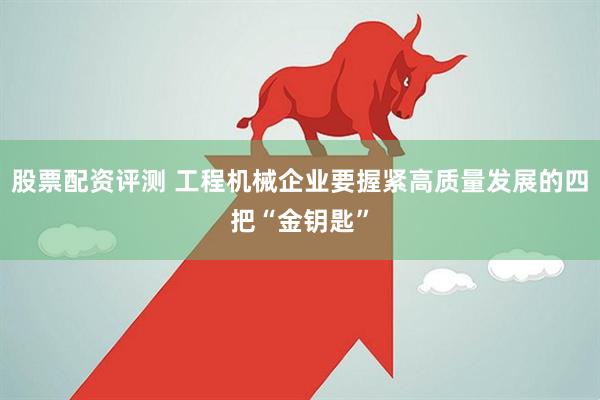 股票配资评测 工程机械企业要握紧高质量发展的四把“金钥匙”