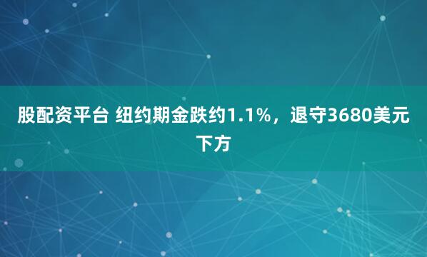 股配资平台 纽约期金跌约1.1%，退守3680美元下方