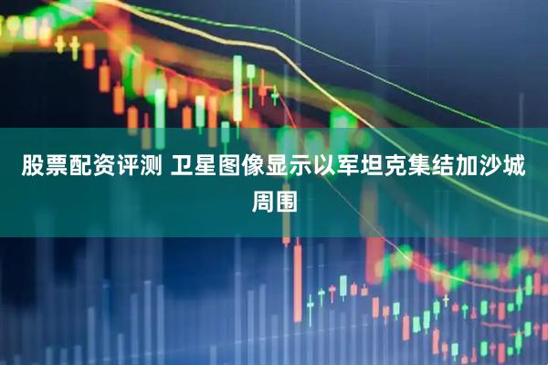 股票配资评测 卫星图像显示以军坦克集结加沙城周围