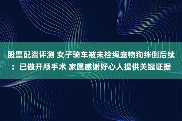 股票配资评测 女子骑车被未栓绳宠物狗绊倒后续：已做开颅手术 家属感谢好心人提供关键证据