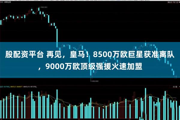 股配资平台 再见，皇马！8500万欧巨星获准离队，9000万欧顶级强援火速加盟