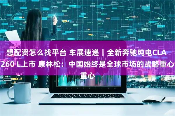想配资怎么找平台 车展速递丨全新奔驰纯电CLA 260 L上市 康林松：中国始终是全球市场的战略重心