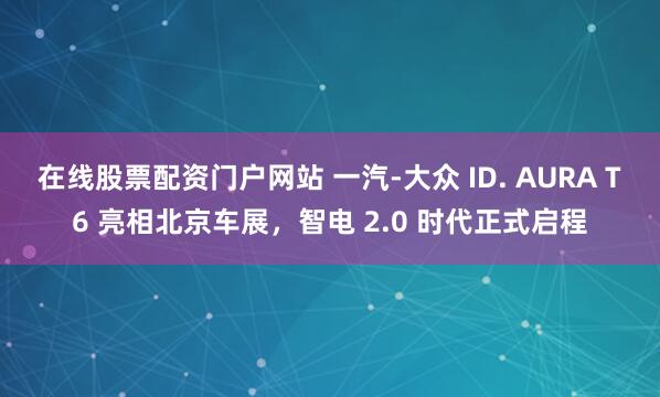 在线股票配资门户网站 一汽-大众 ID. AURA T6 亮相北京车展，智电 2.0 时代正式启程